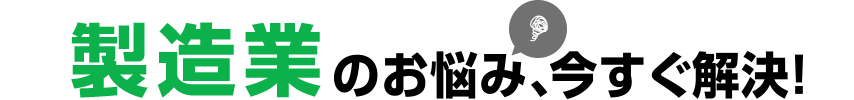 製造業のお悩み、今すぐ解決!