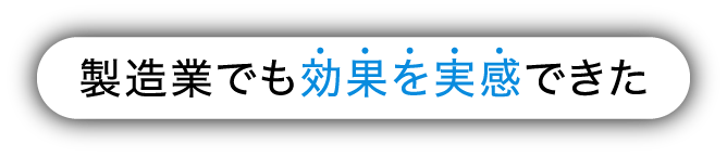 製造業でも効果を実感できた